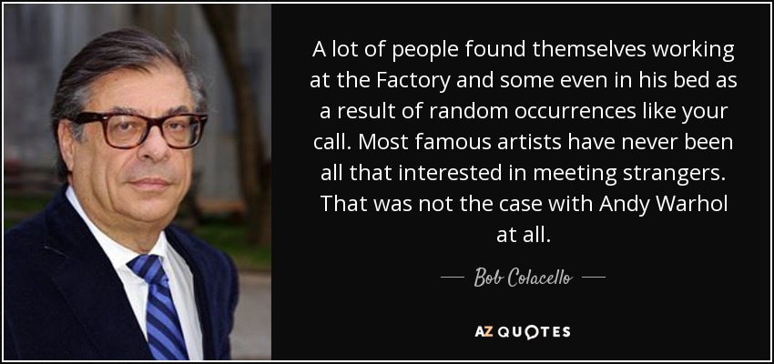 A lot of people found themselves working at the Factory and some even in his bed as a result of random occurrences like your call. Most famous artists have never been all that interested in meeting strangers. That was not the case with Andy Warhol at all. - Bob Colacello