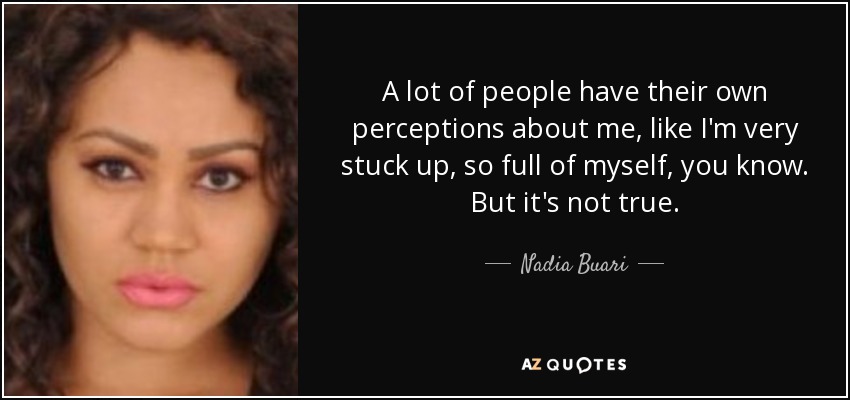 A lot of people have their own perceptions about me, like I'm very stuck up, so full of myself, you know. But it's not true. - Nadia Buari