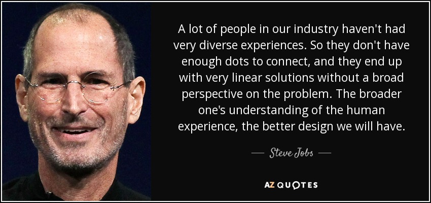 A lot of people in our industry haven't had very diverse experiences. So they don't have enough dots to connect, and they end up with very linear solutions without a broad perspective on the problem. The broader one's understanding of the human experience, the better design we will have. - Steve Jobs
