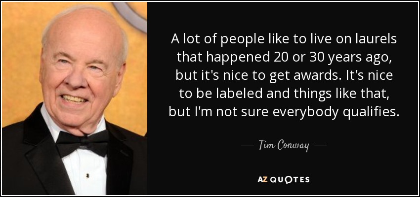 A lot of people like to live on laurels that happened 20 or 30 years ago, but it's nice to get awards. It's nice to be labeled and things like that, but I'm not sure everybody qualifies. - Tim Conway
