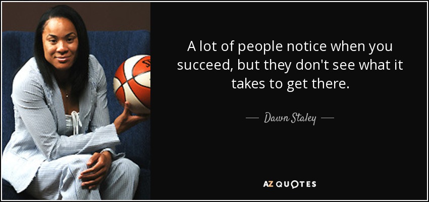 A lot of people notice when you succeed, but they don't see what it takes to get there. - Dawn Staley