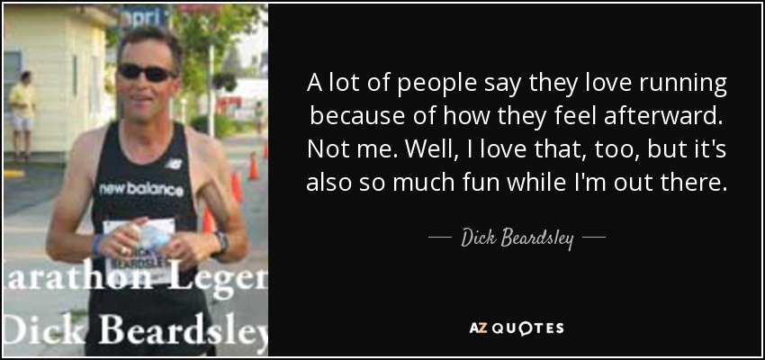A lot of people say they love running because of how they feel afterward. Not me. Well, I love that, too, but it's also so much fun while I'm out there. - Dick Beardsley