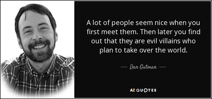 A lot of people seem nice when you first meet them. Then later you find out that they are evil villains who plan to take over the world. - Dan Gutman