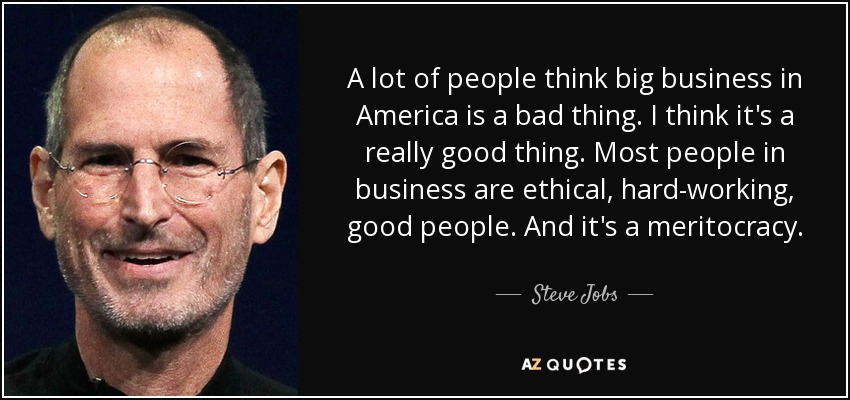A lot of people think big business in America is a bad thing. I think it's a really good thing. Most people in business are ethical, hard-working, good people. And it's a meritocracy. - Steve Jobs