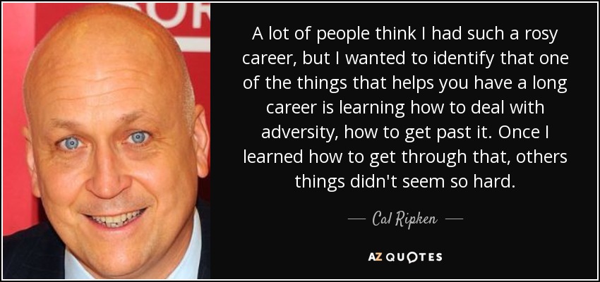 A lot of people think I had such a rosy career, but I wanted to identify that one of the things that helps you have a long career is learning how to deal with adversity, how to get past it. Once I learned how to get through that, others things didn't seem so hard. - Cal Ripken, Jr.