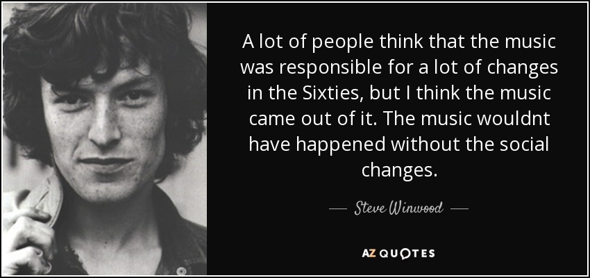 A lot of people think that the music was responsible for a lot of changes in the Sixties, but I think the music came out of it. The music wouldnt have happened without the social changes. - Steve Winwood