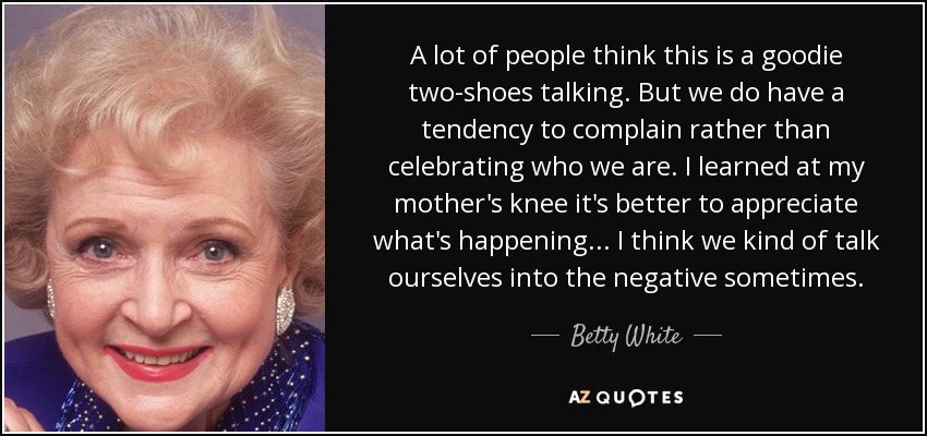 A lot of people think this is a goodie two-shoes talking. But we do have a tendency to complain rather than celebrating who we are. I learned at my mother's knee it's better to appreciate what's happening... I think we kind of talk ourselves into the negative sometimes. - Betty White