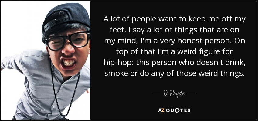 A lot of people want to keep me off my feet. I say a lot of things that are on my mind; I'm a very honest person. On top of that I'm a weird figure for hip-hop: this person who doesn't drink, smoke or do any of those weird things. - D-Pryde