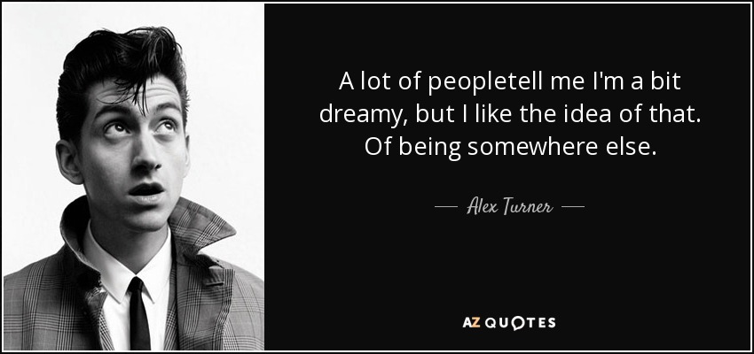 A lot of peopletell me I'm a bit dreamy, but I like the idea of that. Of being somewhere else. - Alex Turner