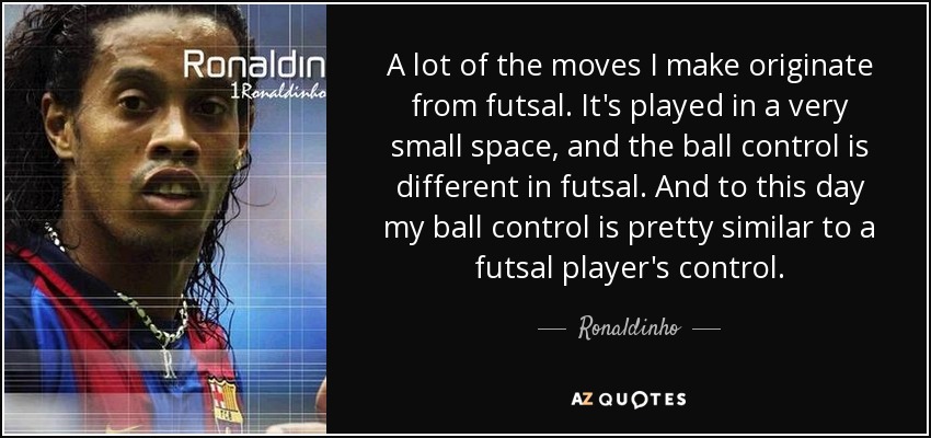 A lot of the moves I make originate from futsal. It's played in a very small space, and the ball control is different in futsal. And to this day my ball control is pretty similar to a futsal player's control. - Ronaldinho