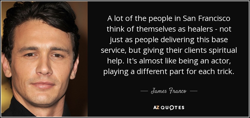 A lot of the people in San Francisco think of themselves as healers - not just as people delivering this base service, but giving their clients spiritual help. It's almost like being an actor, playing a different part for each trick. - James Franco