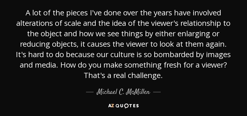 A lot of the pieces I've done over the years have involved alterations of scale and the idea of the viewer's relationship to the object and how we see things by either enlarging or reducing objects, it causes the viewer to look at them again. It's hard to do because our culture is so bombarded by images and media. How do you make something fresh for a viewer? That's a real challenge. - Michael C. McMillen