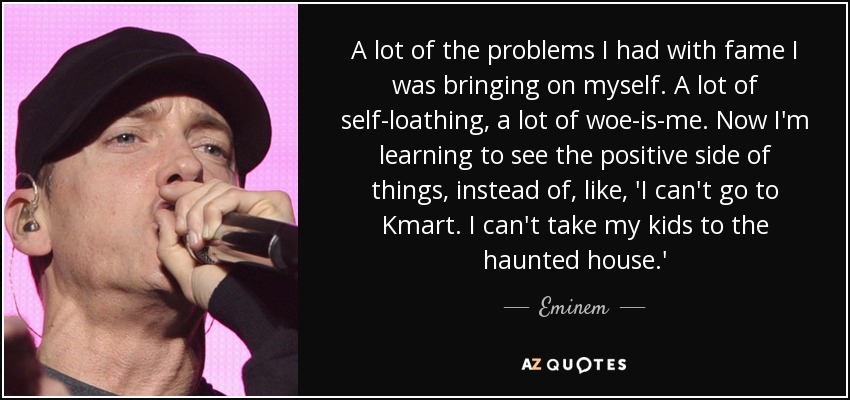 A lot of the problems I had with fame I was bringing on myself. A lot of self-loathing, a lot of woe-is-me. Now I'm learning to see the positive side of things, instead of, like, 'I can't go to Kmart. I can't take my kids to the haunted house.' - Eminem