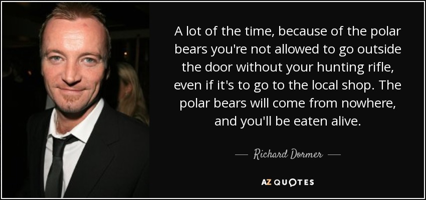 A lot of the time, because of the polar bears you're not allowed to go outside the door without your hunting rifle, even if it's to go to the local shop. The polar bears will come from nowhere, and you'll be eaten alive. - Richard Dormer