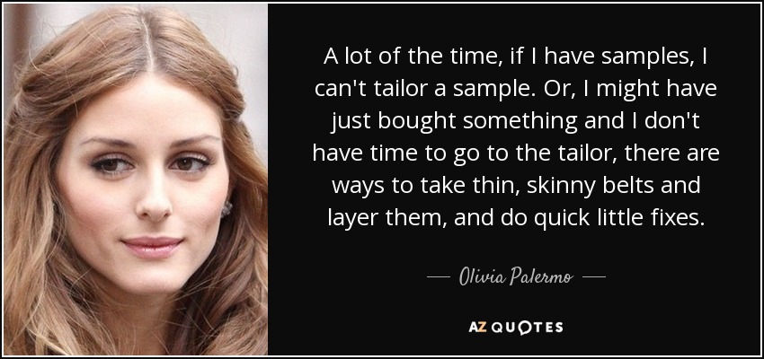 A lot of the time, if I have samples, I can't tailor a sample. Or, I might have just bought something and I don't have time to go to the tailor, there are ways to take thin, skinny belts and layer them, and do quick little fixes. - Olivia Palermo