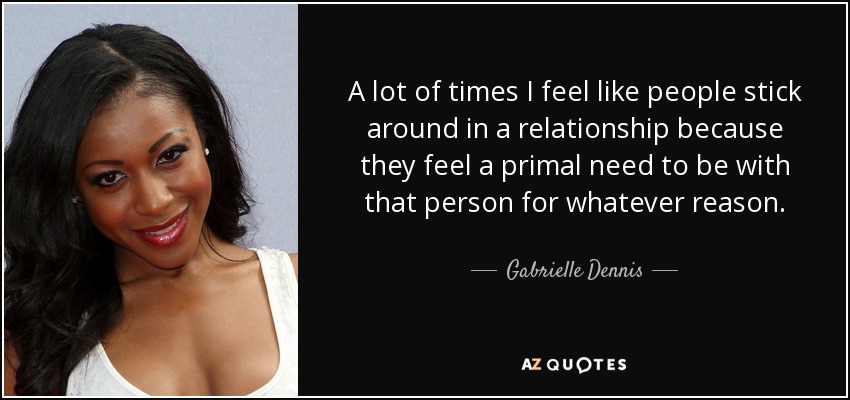 A lot of times I feel like people stick around in a relationship because they feel a primal need to be with that person for whatever reason. - Gabrielle Dennis
