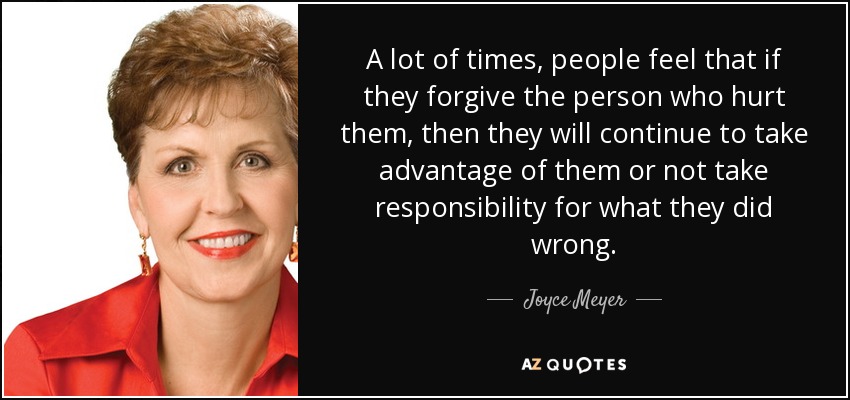 A lot of times, people feel that if they forgive the person who hurt them, then they will continue to take advantage of them or not take responsibility for what they did wrong. - Joyce Meyer
