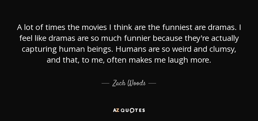 A lot of times the movies I think are the funniest are dramas. I feel like dramas are so much funnier because they're actually capturing human beings. Humans are so weird and clumsy, and that, to me, often makes me laugh more. - Zach Woods