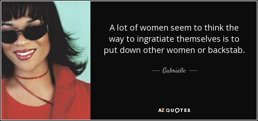 A lot of women seem to think the way to ingratiate themselves is to put down other women or backstab. - Gabrielle