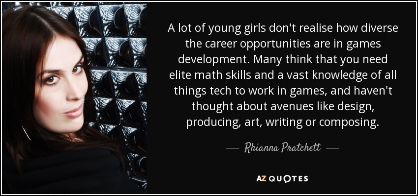 A lot of young girls don't realise how diverse the career opportunities are in games development. Many think that you need elite math skills and a vast knowledge of all things tech to work in games, and haven't thought about avenues like design, producing, art, writing or composing. - Rhianna Pratchett