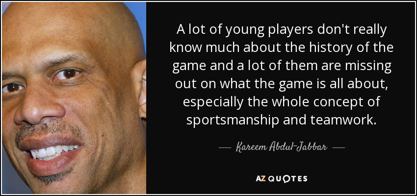 A lot of young players don't really know much about the history of the game and a lot of them are missing out on what the game is all about, especially the whole concept of sportsmanship and teamwork. - Kareem Abdul-Jabbar