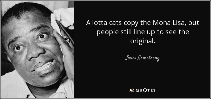 A lotta cats copy the Mona Lisa, but people still line up to see the original. - Louis Armstrong