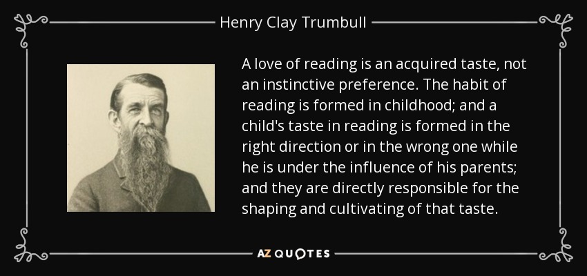 A love of reading is an acquired taste, not an instinctive preference. The habit of reading is formed in childhood; and a child's taste in reading is formed in the right direction or in the wrong one while he is under the influence of his parents; and they are directly responsible for the shaping and cultivating of that taste. - Henry Clay Trumbull