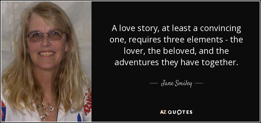 A love story, at least a convincing one, requires three elements - the lover, the beloved, and the adventures they have together. - Jane Smiley