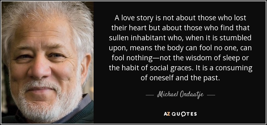 A love story is not about those who lost their heart but about those who find that sullen inhabitant who, when it is stumbled upon, means the body can fool no one, can fool nothing—not the wisdom of sleep or the habit of social graces. It is a consuming of oneself and the past. - Michael Ondaatje