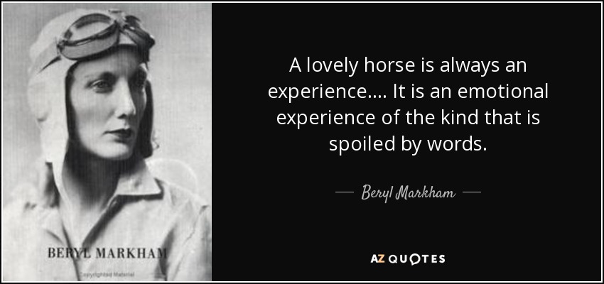 A lovely horse is always an experience.... It is an emotional experience of the kind that is spoiled by words. - Beryl Markham