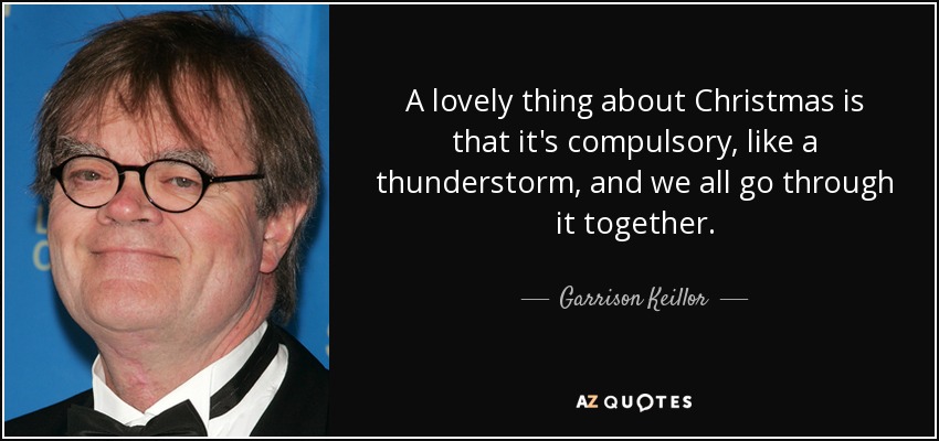 A lovely thing about Christmas is that it's compulsory, like a thunderstorm, and we all go through it together. - Garrison Keillor