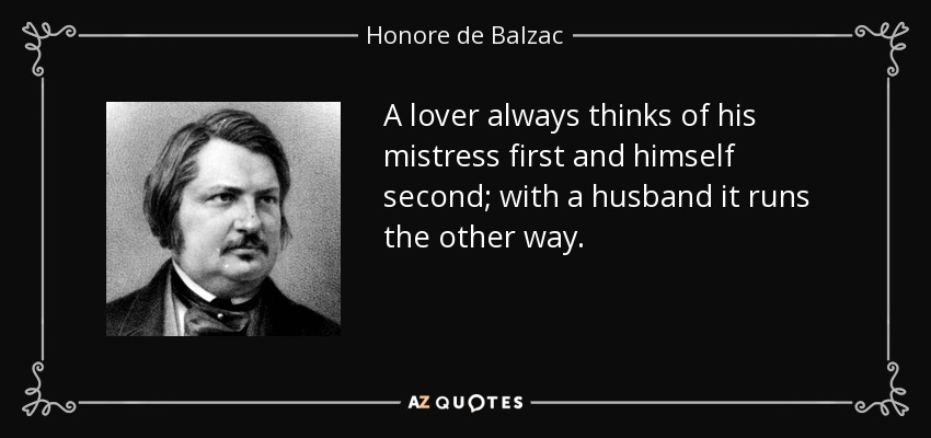 A lover always thinks of his mistress first and himself second; with a husband it runs the other way. - Honore de Balzac