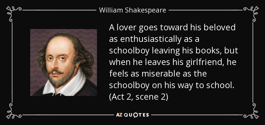 A lover goes toward his beloved as enthusiastically as a schoolboy leaving his books, but when he leaves his girlfriend, he feels as miserable as the schoolboy on his way to school. (Act 2, scene 2) - William Shakespeare