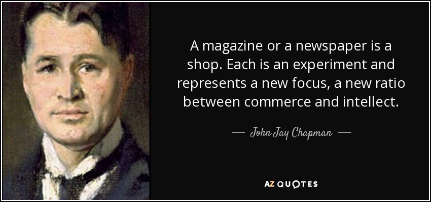 A magazine or a newspaper is a shop. Each is an experiment and represents a new focus, a new ratio between commerce and intellect. - John Jay Chapman