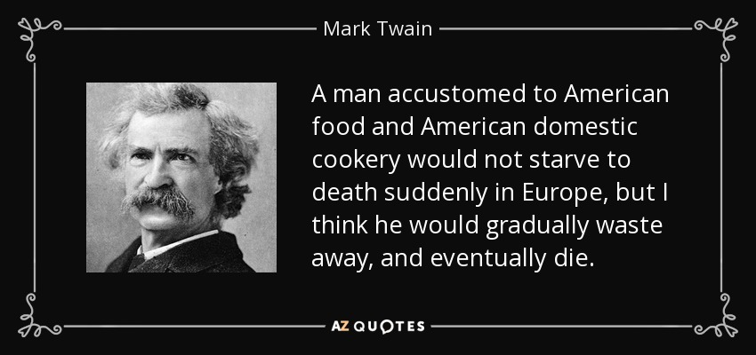 A man accustomed to American food and American domestic cookery would not starve to death suddenly in Europe, but I think he would gradually waste away, and eventually die. - Mark Twain