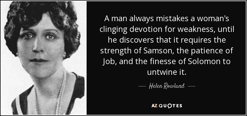 A man always mistakes a woman's clinging devotion for weakness, until he discovers that it requires the strength of Samson, the patience of Job, and the finesse of Solomon to untwine it. - Helen Rowland