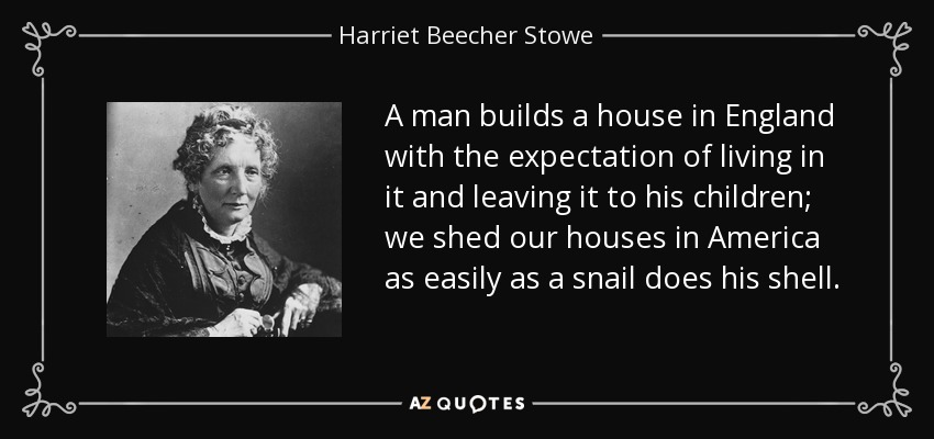 A man builds a house in England with the expectation of living in it and leaving it to his children; we shed our houses in America as easily as a snail does his shell. - Harriet Beecher Stowe