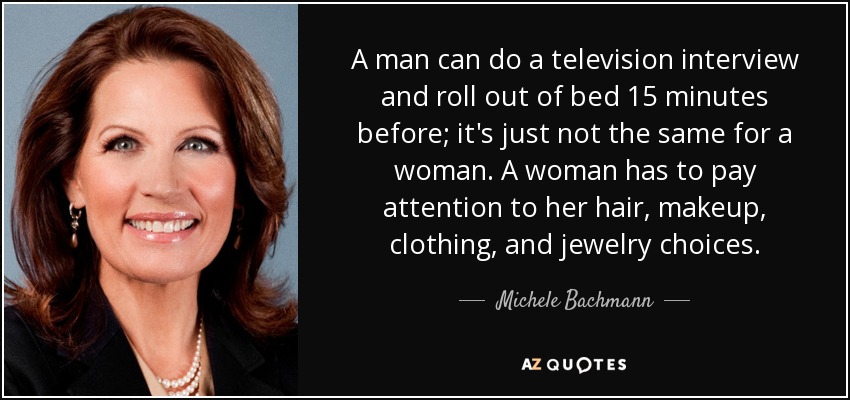 A man can do a television interview and roll out of bed 15 minutes before; it's just not the same for a woman. A woman has to pay attention to her hair, makeup, clothing, and jewelry choices. - Michele Bachmann