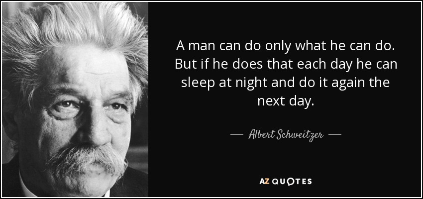 A man can do only what he can do. But if he does that each day he can sleep at night and do it again the next day. - Albert Schweitzer