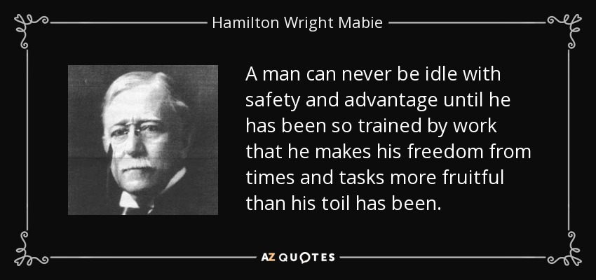 A man can never be idle with safety and advantage until he has been so trained by work that he makes his freedom from times and tasks more fruitful than his toil has been. - Hamilton Wright Mabie