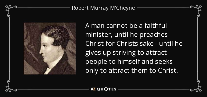 A man cannot be a faithful minister, until he preaches Christ for Christs sake - until he gives up striving to attract people to himself and seeks only to attract them to Christ. - Robert Murray M'Cheyne