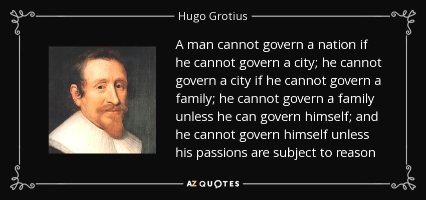 A man cannot govern a nation if he cannot govern a city; he cannot govern a city if he cannot govern a family; he cannot govern a family unless he can govern himself; and he cannot govern himself unless his passions are subject to reason - Hugo Grotius