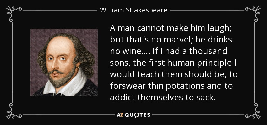 A man cannot make him laugh; but that's no marvel; he drinks no wine.... If I had a thousand sons, the first human principle I would teach them should be, to forswear thin potations and to addict themselves to sack. - William Shakespeare