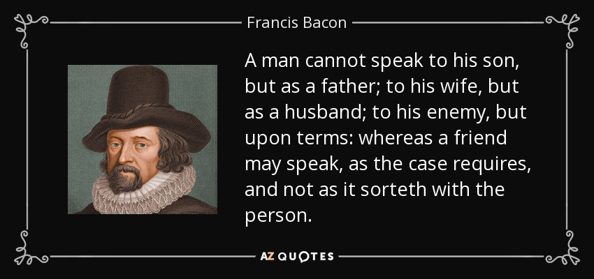 A man cannot speak to his son, but as a father; to his wife, but as a husband; to his enemy, but upon terms: whereas a friend may speak, as the case requires, and not as it sorteth with the person. - Francis Bacon