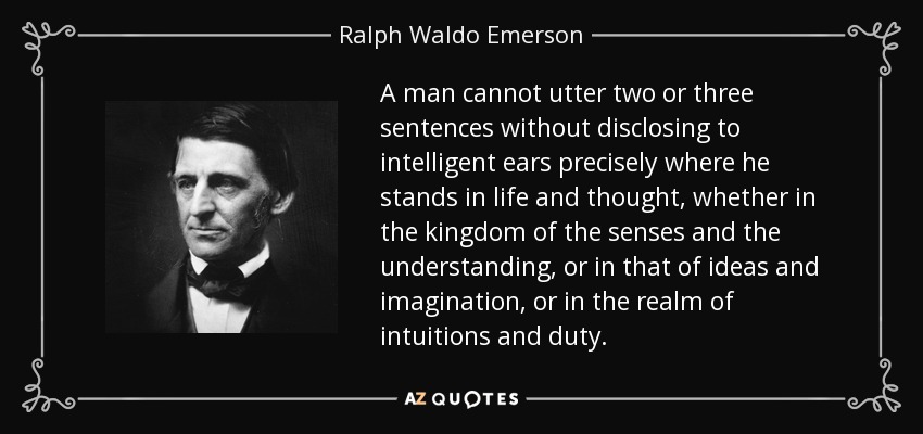 A man cannot utter two or three sentences without disclosing to intelligent ears precisely where he stands in life and thought, whether in the kingdom of the senses and the understanding, or in that of ideas and imagination, or in the realm of intuitions and duty. - Ralph Waldo Emerson