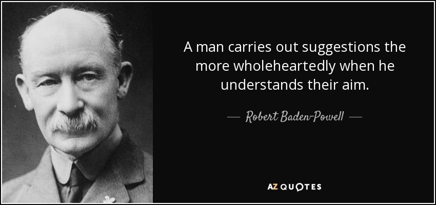A man carries out suggestions the more wholeheartedly when he understands their aim. - Robert Baden-Powell