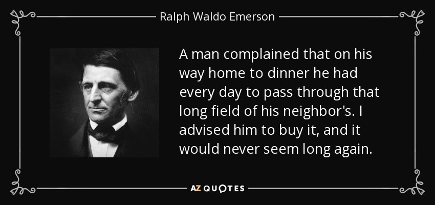 A man complained that on his way home to dinner he had every day to pass through that long field of his neighbor's. I advised him to buy it, and it would never seem long again. - Ralph Waldo Emerson