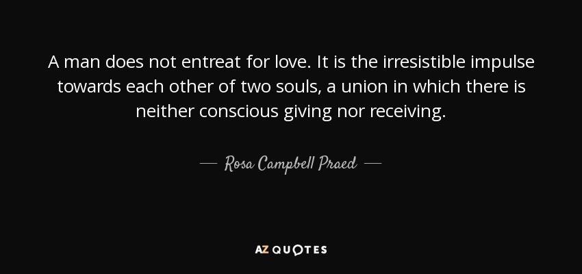 A man does not entreat for love. It is the irresistible impulse towards each other of two souls, a union in which there is neither conscious giving nor receiving. - Rosa Campbell Praed