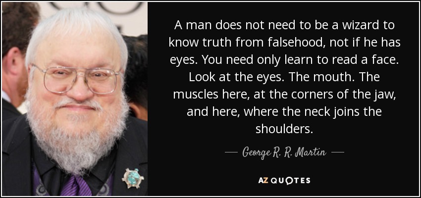 A man does not need to be a wizard to know truth from falsehood, not if he has eyes. You need only learn to read a face. Look at the eyes. The mouth. The muscles here, at the corners of the jaw, and here, where the neck joins the shoulders. - George R. R. Martin