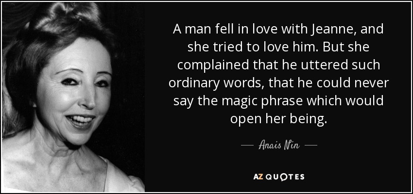 A man fell in love with Jeanne, and she tried to love him. But she complained that he uttered such ordinary words, that he could never say the magic phrase which would open her being. - Anais Nin